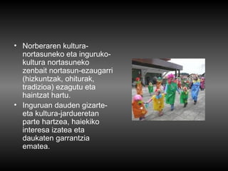 • Norberaren kultura-
  nortasuneko eta inguruko-
  kultura nortasuneko
  zenbait nortasun-ezaugarri
  (hizkuntzak, ohiturak,
  tradizioa) ezagutu eta
  haintzat hartu.
• Inguruan dauden gizarte-
  eta kultura-jardueretan
  parte hartzea, haiekiko
  interesa izatea eta
  daukaten garrantzia
  ematea.
 