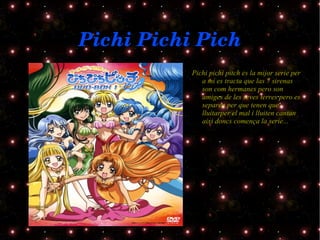 Pichi Pichi Pich Pichi pichi pitch es la mijor serie per a mi es tracta que las 7 sirenas son com hermanes pero son amiges de les seves terres pero es separen per que tenen que lluitarper el mal i lluiten cantan aixi doncs comença la serie... 