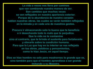 La vida a veces nos lleva por caminos que van cambiando nuestra manera de ser. Son cambios que muchas veces se ven reflejados en nuestra apariencia exterior. Porque de la abundancia de nuestro corazón hablan nuestras obras, las cuales se verán también reflejadas en la mirada y en cada uno de nuestros gestos. Procura ir almacenando solo lo bueno que te beneficia e ir desechando todo lo malo que te perjudica. Que la vida no te contamine sino al contrario, que te brinde el sustento para fortalecerte y elevarte sobre tu condición humana. Para que la Luz que hay en tu interior se vea reflejada en tus obras, palabras y pensamientos, como lo hizo Jesús, en aquel tiempo. Dios se hizo hombre no solo para mostrarnos lo grande que es, sino también para que el hombre aprendiese a ser grande Imitando a su Maestro. 