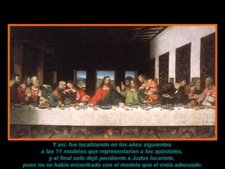 Y así, fue localizando en los años siguientes  a los 11 modelos que representarían a los apóstoles,  y al final solo dejó pendiente a Judas Iscariote,  pues no se había encontrado con el modelo que el creía adecuado. 