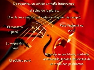 De repente, un sonido extraño interrumpe  el solaz de la platea. Una de las cuerdas del violín de Paganini se rompió. El maestro paró. La orquestra paró. El público paró. Pero Paganini no paró. Mirando su partitura, continúa arrancando sonidos deliciosos de un violín con problemas. 