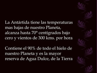 La Antártida tiene las temperaturas
mas bajas de nuestro Planeta,
alcanza hasta 70° centígrados bajo
cero y vientos de 300 kms. por hora

Contiene el 90% de todo el hielo de
nuestro Planeta y es la mayor
reserva de Agua Dulce, de la Tierra
 
