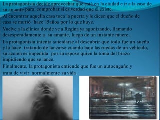 La protagonista decide aprovechar que está en la ciudad e ir a la casa de
su amante para comprobar si es verdad que él existe.
Al encontrar aquella casa toca la puerta y le dicen que el dueño de
casa se murió hace 15años por lo que huye.
Vuelve a la clínica donde ve a Regina ya agonizando, llamando
desesperadamente a su amante, luego de un instante muere.
La protagonista intenta suicidarse al descubrir que todo fue un sueño
y lo hace tratando de lanzarse cuando bajo las ruedas de un vehículo,
su acción es impedida por su esposo quien la toma del brazo
impidiendo que se lance.
Finalmente, la protagonista entiende que fue un autoengaño y
trata de vivir normalmente su vida.
 