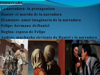 PERSONAJES
La narradora- la protagonista
Daniel- el marido de la narradora
El amante- amor imaginario de la narradora
Felipe- hermano de Daniel
Regina- esposa de Felipe
Andrés- muchacho sirviente de Daniel y la narradora
 