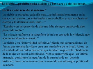 “La niebla…prohíbe toda visión de los seres y de las cosas,
incita a aislarse de sí mismo.”
La niebla se estrecha, cada día más…se infiltraba lentamente en la
casa, en mi cuarto…se entrelazaba a mis cabellos, y se me adhería al
cuerpo y lo deshacía todo, todo…”
“Respiro con la sensación de que me falta siempre un poco de aire
para cada soplo.”
“La tristeza reafluye a la superficie de mi ser con toda la violencia que
acumulara durante el sueño.”
La niebla y su "inmovilidad definitiva" pierde sus connotaciones de
fuerza que troncha la vida o crea una atmósfera de lo irreal. Ahora es
el símbolo de un orden patriarcal que también requiere la obediencia
de la mujer en su rol subordinado. Niebla inamovible que, en última
instancia, constituye la metáfora de la ausencia de un devenir
histórico, tanto en la novela como a nivel de una ideología política de
la autora.
 