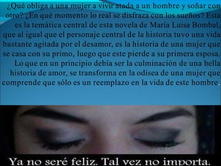 ¿Qué obliga a una mujer a vivir atada a un hombre y soñar con
otro? ¿En qué momento lo real se disfraza con los sueños? Esta
es la temática central de esta novela de María Luisa Bombal,
que al igual que el personaje central de la historia tuvo una vida
bastante agitada por el desamor, es la historia de una mujer que
se casa con su primo, luego que este pierde a su primera esposa.
Lo que en un principio debía ser la culminación de una bella
historia de amor, se transforma en la odisea de una mujer que
comprende que sólo es un reemplazo en la vida de este hombre.
 