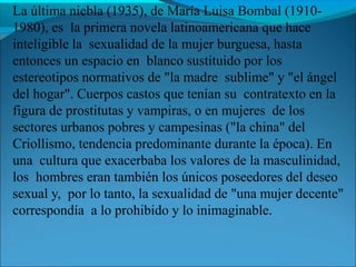 La última niebla (1935), de María Luisa Bombal (1910-
1980), es la primera novela latinoamericana que hace
inteligible la sexualidad de la mujer burguesa, hasta
entonces un espacio en blanco sustituido por los
estereotipos normativos de "la madre sublime" y "el ángel
del hogar". Cuerpos castos que tenían su contratexto en la
figura de prostitutas y vampiras, o en mujeres de los
sectores urbanos pobres y campesinas ("la china" del
Criollismo, tendencia predominante durante la época). En
una cultura que exacerbaba los valores de la masculinidad,
los hombres eran también los únicos poseedores del deseo
sexual y, por lo tanto, la sexualidad de "una mujer decente"
correspondía a lo prohibido y lo inimaginable.
 