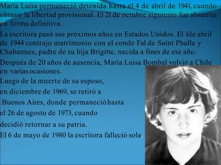 María Luisa permaneció detenida hasta el 4 de abril de 1941,cuando
obtuvo la libertad provisional. El 21de octubre siguiente fue absuelta
en forma definitiva.
La escritora pasó sus próximos años en Estados Unidos. El 1de abril
de 1944 contrajo matrimonio con el conde Fal de Saint Phalle y
Chabannes, padre de su hija Brigitte, nacida a fines de ese año.
Después de 20 años de ausencia, María Luisa Bombal volvió a Chile
en variasocasiones.
Luego de la muerte de su esposo,
en diciembre de 1969, se retiró a
Buenos Aires, donde permanecióhasta
el 26 de agosto de 1973, cuando
decidió retornar a su patria.
El 6 de mayo de 1980 la escritora falleció sola.
 