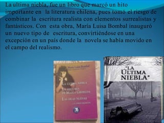 La ultima niebla, fue un libro que marcó un hito
importante en la literatura chilena, pues tomó el riesgo de
combinar la escritura realista con elementos surrealistas y
fantásticos. Con esta obra, María Luisa Bombal inauguró
un nuevo tipo de escritura, convirtiéndose en una
excepción en un país donde la novela se había movido en
el campo del realismo.
 