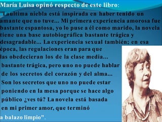 María Luisa opinó respecto de este libro:
"Laultima niebla está inspirada en haber tenido un
amante que no tuve... Mi primera experiencia amorosa fue
bastante espantosa, yo lo puse a él como marido, la novela
tiene una base autobiográfica bastante trágica y
desagradable... La experiencia sexual también; en esa
época, las regulaciones eran para que
las obedecieran los de la clase media...
bastante trágica, pero uno no puede hablar
de los secretos del corazón y del alma...
Son los secretos que uno no puede estar
poniendo en la mesa porque se hace algo
público ¿ves tú? La novela está basada
en mi primer amor, que terminó
a balazo limpio".
 