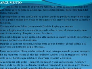 ARGUMENTO
La última niebla es narrada en primera persona, a forma de diario personal, por
una mujer cuyo nombre se desconoce, pero se denominará, para comodidad del
lector, como ella.
La protagonista se casa con Daniel, su primo, quién ha perdido a su primera mujer
y no la puede olvidar por lo que la protagonista no siente afecto desde su marido
hacia ella.
Vienen a visitarlos Felipe (hermano de Daniel), Regina y su amante.
Al ver a Regina sonreír a su amante antes de volver a tocar el piano siente como
una cierta envidia y ella quisiera hacer lo mismo.
Una noche después de un agitado día, ella sale (en su sueño) llevando un sombrero
de paja, porque se sentía ahogada.
Después de caminar bastante, se encuentra con un hombre, el cual la lleva a su
casa y vive un momento de placer sexual.
Pasan varios años. Ella se estaba bañando en el estanque cuando pasa un carruaje.
En ese momento estaba el hijo del jardinero, Andrés y ella le preguntó si había
visto que el hombre que estaba en el carruaje le sonrió y él asintió.
Al comprobar esto grita: ¡Te quiero!, ¡Te deseo!, y una voz responde: Amoor!, y
luego se da cuenta que los leñadores habían respondido a sus gritos, pero ella cree
que es la voz de su amado y que los leñadores son los que le transmiten su
 