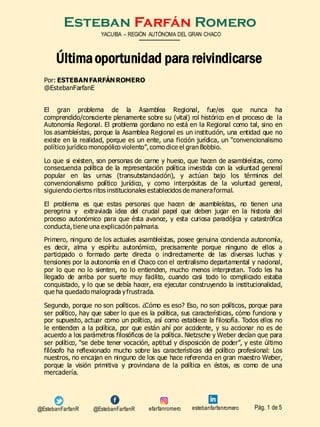 Esteban Farfán Romero
Por: ESTEBANFARFÁNROMERO
@EstebanFarfanE
El gran problema de la Asamblea Regional, fue/es que nunca ha
comprendido/consciente plenamente sobre su (vital) rol histórico en el proceso de la
Autonomía Regional. El problema gordiano no está en la Regional como tal, sino en
los asambleístas, porque la Asamblea Regional es un institución, una entidad que no
existe en la realidad, porque es un ente, una ficción jurídica, un “convencionalismo
político jurídico monopólico violento”, como dice el gran Bobbio.
Lo que si existen, son personas de carne y hueso, que hacen de asambleístas, como
consecuencia política de la representación política investida con la voluntad general
popular en las urnas (transubstanciación), y actúan bajo los términos del
convencionalismo político jurídico, y como interpósitas de la voluntad general,
siguiendo ciertos ritos institucionales establecidos de maneraformal.
El problema es que estas personas que hacen de asambleístas, no tienen una
peregrina y extraviada idea del crucial papel que deben jugar en la historia del
proceso autonómico para que ésta avance, y esta curiosa paradójica y catastrófica
conducta, tiene una explicación palmaria.
Primero, ninguno de los actuales asambleístas, posee genuina conciencia autonomía,
es decir, alma y espíritu autonómico, precisamente porque ninguno de ellos a
participado o formado parte directa o indirectamente de las diversas luchas y
tensiones por la autonomía en el Chaco con el centralismo departamental y nacional,
por lo que no lo sienten, no lo entienden, mucho menos interpretan. Todo les ha
llegado de arriba por suerte muy facilito, cuando casi todo lo complicado estaba
conquistado, y lo que se debía hacer, era ejecutar construyendo la institucionalidad,
que ha quedado malograda yfrustrada.
Segundo, porque no son políticos. ¿Cómo es eso? Eso, no son políticos, porque para
ser político, hay que saber lo que es la política, sus características, cómo funciona y
por supuesto, actuar como un político, así como establece la filosofía. Todos ellos no
le entienden a la política, por que están ahí por accidente, y su accionar no es de
acuerdo a los parámetros filosóficos de la política. Nietzsche y Weber decían que para
ser político, “se debe tener vocación, aptitud y disposición de poder”, y este último
filósofo ha reflexionado mucho sobre las características del político profesional: Los
nuestros, no encajan en ninguno de los que hace referencia en gran maestro Weber,
porque la visión primitiva y provinciana de la política en éstos, es como de una
mercadería.
YACUIBA – REGIÓN AUTÓNOMA DEL GRAN CHACO
Pág. 1 de 5
Últimaoportunidad para reivindicarse
@EstebanFarfanR efarfanromero@EstebanFarfanR estebanfarfanromero
 