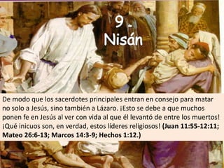 9 deNisánDe modo que los sacerdotes principales entran en consejo para matar no solo a Jesús, sino también a Lázaro. ¡Esto se debe a que muchos ponen fe en Jesús al ver con vida al que él levantó de entre los muertos! ¡Qué inicuos son, en verdad, estos líderes religiosos! (Juan 11:55-12:11; Mateo 26:6-13; Marcos 14:3-9; Hechos 1:12.)