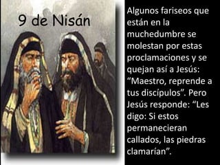 Algunos fariseos que están en la muchedumbre se molestan por estas proclamaciones y se quejan así a Jesús: “Maestro, reprende a tus discípulos”. Pero Jesús responde: “Les digo: Si estos permanecieran callados, las piedras clamarían”.9de Nisán