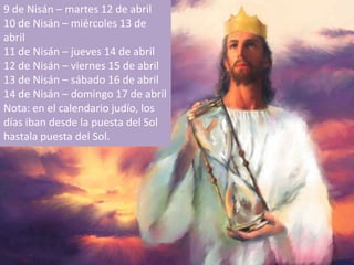 9 de Nisán – martes 12 de abril10 de Nisán – miércoles 13 de abril11 de Nisán – jueves 14 de abril12 de Nisán – viernes 15 de abril13 de Nisán – sábado 16 de abril14 de Nisán – domingo 17 de abrilNota: en el calendariojudío, los díasibandesde la puesta del Sol hastalapuesta del Sol. 