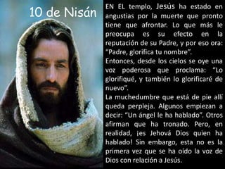                                10 de NisánEN EL templo, Jesús ha estado en angustias por la muerte que pronto tiene que afrontar. Lo que más le preocupa es su efecto en la reputación de su Padre, y por eso ora: “Padre, glorifica tu nombre”.Entonces, desde los cielos se oye una voz poderosa que proclama: “Lo glorifiqué, y también lo glorificaré de nuevo”.La muchedumbre que está de pie allí queda perpleja. Algunos empiezan a decir: “Un ángel le ha hablado”. Otros afirman que ha tronado. Pero, en realidad, ¡es Jehová Dios quien ha hablado! Sin embargo, esta no es la primera vez que se ha oído la voz de Dios con relación a Jesús.