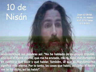 10 de Nisán(Juan 12:28-50; 19:38, 39; Mateo 3:17; 17:5; Isaías 6:1, 8-10.)Jesús concluye sus palabras así: “No he hablado de mi propio impulso, sino que el Padre mismo, que me ha enviado, me ha dado mandamiento en cuanto a qué decir y qué hablar. También, sé que su mandamiento significa vida eterna. Por lo tanto, las cosas que hablo, así como el Padre me las ha dicho, así las hablo”. 
