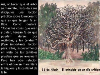 Así, al hacer que el árbol se marchite, Jesús da a sus discípulos una lección práctica sobre lo necesario que es que tengan fe en Dios. Como declara: “Todas las cosas que oran y piden, tengan fe en que pueden darse por recibidas, y las tendrán”. ¡Qué importante lección para ellos, especialmente en vista de las temibles pruebas que se avecinan! Pero hay otra relación entre el que se marchitara la higuera y la cualidad de la fe.11 de Nisán : El principio de un díacrítico