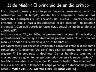 11 de Nisán : El principio de un díacríticoPoco después Jesús y sus discípulos llegan a Jerusalén y, como de costumbre, van al templo, donde Jesús empieza a enseñar. Los sacerdotes principales y los ancianos del pueblo —quizás teniendo presente lo que él hizo a los cambistas el día anterior— lo desafían diciendo: “¿Con qué autoridad haces estas cosas? ¿Y quién te dio esta autoridad?”.Jesús responde: “Yo, también, les preguntaré una cosa. Si me la dicen, yo también les diré con qué autoridad hago estas cosas: El bautismo por Juan, ¿de dónde era? ¿Del cielo, o de los hombres?”.Los sacerdotes y los ancianos empiezan a consultar entre sí sobre cómo contestarán. “Si decimos: ‘Del cielo’, nos dirá: ‘Entonces, ¿por qué no le creyeron?’. Sin embargo, si decimos: ‘De los hombres’, tenemos la muchedumbre a quien temer, porque todos tienen a Juan por profeta.”Los líderes no saben qué responder. Por eso contestan: “No sabemos”.Jesús, a su vez, dice: “Tampoco les digo yo con qué autoridad hago estas cosas”. (Mateo 21:19-27; Marcos 11:19-33; Lucas 20:1-8.)