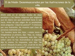 11 de Nisán: Desenmascarados por las ilustraciones de la viñaJESÚS está en el templo. Acaba de dejar perplejos a los líderes religiosos que exigieron que les dijera con qué autoridad hacía lo que hacía. Antes de que salgan de su perplejidad, Jesús pregunta: “¿Qué les parece?”. Y entonces, por una ilustración, les muestra qué clase de personas realmente son.“Un hombre tenía dos hijos —relata Jesús—. Dirigiéndose al primero, dijo: ‘Hijo, ve, trabaja hoy en la viña’. En respuesta, este dijo: ‘Iré, señor’, pero no fue. Acercándose al segundo, dijo lo mismo. En respuesta, este dijo: ‘No quiero’. Después le pesó, y fue. ¿Cuál de los dos hizo la voluntad de su padre?”, pregunta Jesús.
