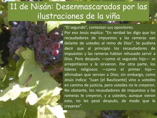 11 de Nisán: Desenmascarados por las ilustraciones de la viña“El segundo”, contestan sus opositores.Por eso Jesús explica: “En verdad les digo que los recaudadores de impuestos y las rameras van delante de ustedes al reino de Dios”. Se pudiera decir que al principio los recaudadores de impuestos y las rameras habían rehusado servir a Dios. Pero después —como el segundo hijo— se arrepintieron y le sirvieron. Por otra parte, los líderes religiosos —como el primer hijo— afirmaban que servían a Dios; sin embargo, como Jesús indica: “Juan [el Bautizante] vino a ustedes en camino de justicia, pero ustedes no le creyeron. No obstante, los recaudadores de impuestos y las rameras le creyeron, y a ustedes, aunque vieron esto, no les pesó después, de modo que le creyeran”.