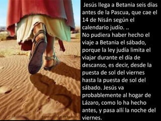  Jesús llega a Betania seis días antes de la Pascua, que cae el 14 de Nisán según el calendario judío. ..No pudiera haber hecho el viaje a Betania el sábado, porque la ley judía limita el viajar durante el día de descanso, es decir, desde la puesta de sol del viernes hasta la puesta de sol del sábado. Jesús va probablemente al hogar de Lázaro, como lo ha hecho antes, y pasa allí la noche del viernes.