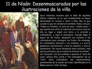11 de Nisán: Desenmascarados por las ilustraciones de la viñaJesús entonces muestra que la falta de aquellos líderes religiosos no es que simplemente se hayan descuidado en cuanto a servir a Dios. No; lo que sucede es que en verdad son hombres malos, inicuos. “Había un hombre, un amo de casa —relata Jesús—, que plantó una viña y la rodeó de una cerca y cavó en ella un lagar y erigió una torre, y la arrendó a cultivadores, y viajó al extranjero. Cuando llegó la época de los frutos, despachó sus esclavos a los cultivadores para conseguir sus frutos. Sin embargo, los cultivadores tomaron a sus esclavos, y a uno lo golpearon severamente, a otro lo mataron, a otro lo apedrearon. De nuevo despachó otros esclavos, más que los primeros, pero a estos les hicieron lo mismo.”Los “esclavos” son los profetas a quienes el “amo de casa”, Jehová Dios, envió a “los cultivadores” de su “viña”. Estos cultivadores son representantes prominentes de la nación de Israel, identificada en la Biblia como la “viña” de Dios.