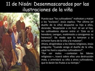 11 de Nisán: Desenmascarados por las ilustraciones de la viñaPuesto que “los cultivadores” maltratan y matan a los “esclavos”, Jesús explica: “Por último [el dueño de la viña] despachó su hijo a ellos, diciendo: ‘Respetarán a mi hijo’. Al ver al hijo, los cultivadores dijeron entre sí: ‘Este es el heredero; ¡vengan, matémoslo y consigamos su herencia!’. De modo que lo tomaron y lo echaron fuera de la viña y lo mataron”.Ahora, dirigiéndose a los líderes religiosos, Jesús pregunta: “Cuando venga el dueño de la viña, ¿qué les hará a aquellos cultivadores?”.“Por ser malos —contestan los líderes religiosos—, traerá sobre ellos una destrucción mala, y arrendará su viña a otros cultivadores, que le darán los frutos a su tiempo.”