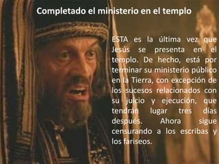 Completado el ministerio en el temploESTA es la última vez que Jesús se presenta en el templo. De hecho, está por terminar su ministerio público en la Tierra, con excepción de los sucesos relacionados con su juicio y ejecución, que tendrán lugar tres días después. Ahora sigue censurando a los escribas y los fariseos.