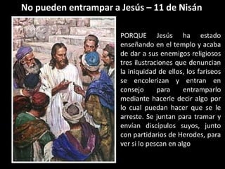 No pueden entrampar a Jesús – 11 de NisánPORQUE Jesús ha estado enseñando en el templo y acaba de dar a sus enemigos religiosos tres ilustraciones que denuncian la iniquidad de ellos, los fariseos se encolerizan y entran en consejo para entramparlo mediante hacerle decir algo por lo cual puedan hacer que se le arreste. Se juntan para tramar y envían discípulos suyos, junto con partidarios de Herodes, para ver si lo pescan en algo