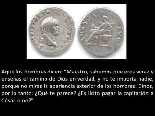 Aquellos hombres dicen: “Maestro, sabemos que eres veraz y enseñas el camino de Dios en verdad, y no te importa nadie, porque no miras la apariencia exterior de los hombres. Dinos, por lo tanto: ¿Qué te parece? ¿Es lícito pagar la capitación a César, o no?”.