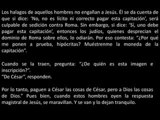 Los halagos de aquellos hombres no engañan a Jesús. Él se da cuenta de que si dice: ‘No, no es lícito ni correcto pagar esta capitación’, será culpable de sedición contra Roma. Sin embargo, si dice: ‘Sí, uno debe pagar esta capitación’, entonces los judíos, quienes desprecian el dominio de Roma sobre ellos, lo odiarán. Por eso contesta: “¿Por qué me ponen a prueba, hipócritas? Muéstrenme la moneda de la capitación”.Cuando se la traen, pregunta: “¿De quién es esta imagen e inscripción?”.“De César”, responden.Por lo tanto, paguen a César las cosas de César, pero a Dios las cosas de Dios.” Pues bien, cuando estos hombres oyen la respuesta magistral de Jesús, se maravillan. Y se van y lo dejan tranquilo.