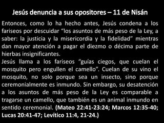 Jesús denuncia a sus opositores – 11 de NisánEntonces, como lo ha hecho antes, Jesús condena a los fariseos por descuidar “los asuntos de más peso de la Ley, a saber: la justicia y la misericordia y la fidelidad” mientras dan mayor atención a pagar el diezmo o décima parte de hierbas insignificantes.Jesús llama a los fariseos “guías ciegos, que cuelan el mosquito pero engullen el camello”. Cuelan de su vino el mosquito, no solo porque sea un insecto, sino porque ceremonialmente es inmundo. Sin embargo, su desatención a los asuntos de más peso de la Ley es comparable a tragarse un camello, que también es un animal inmundo en sentido ceremonial. (Mateo 22:41-23:24; Marcos 12:35-40; Lucas 20:41-47; Levítico 11:4, 21-24.)