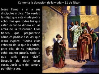 Comenta la donación de la viuda – 11 de NisánJesús llama a sí a sus discípulos y dice: “En verdad les digo que esta viuda pobre echó más que todos los que están echando dinero en las arcas de la tesorería”. Ellos tienen que preguntarse cómo es posible eso. Así que Jesús explica: “Todos ellos echaron de lo que les sobra, pero ella, de su indigencia, echó cuanto poseía, todo lo que tenía para vivir”. Después de decir estas cosas, Jesús sale del templo por última vez.