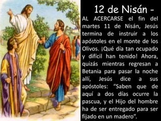 12 de Nisán - AL ACERCARSE el fin del martes 11 de Nisán, Jesús termina de instruir a los apóstoles en el monte de los Olivos. ¡Qué día tan ocupado y difícil han tenido! Ahora, quizás mientras regresan a Betania para pasar la noche allí, Jesús dice a sus apóstoles: “Saben que de aquí a dos días ocurre la pascua, y el Hijo del hombre ha de ser entregado para ser fijado en un madero”.