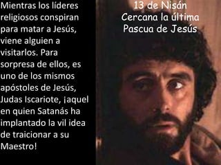 Mientras los líderes religiosos conspiran  para matar a Jesús, viene alguien a visitarlos. Para sorpresa de ellos, es uno de los mismos apóstoles de Jesús, Judas Iscariote, ¡aquel en quien Satanás ha implantado la vil idea de traicionar a su Maestro! 13 de NisánCercana la última Pascua de Jesús