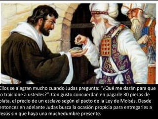 Ellos se alegran mucho cuando Judas pregunta: “¿Qué me darán para que lo traicione a ustedes?”. Con gusto concuerdan en pagarle 30 piezas de plata, el precio de un esclavo según el pacto de la Ley de Moisés. Desde entonces en adelante Judas busca la ocasión propicia para entregarles a Jesús sin que haya una muchedumbre presente.