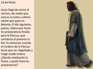 13 de Nisán Jesús llegó de Jericó el viernes, de modo que esta es la sexta y última noche que pasa en Betania. El día siguiente, jueves, habrá que hacer los preparativos finales para la Pascua, que comienza al ponerse el Sol. Es entonces cuando el cordero de la Pascua tiene que ser degollado y luego asado entero. ¿Dónde celebrarán la fiesta, y quién hará los preparativos?