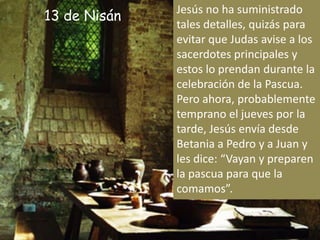 Jesús no ha suministrado tales detalles, quizás para evitar que Judas avise a los sacerdotes principales y estos lo prendan durante la celebración de la Pascua. Pero ahora, probablemente temprano el jueves por la tarde, Jesús envía desde Betania a Pedro y a Juan y les dice: “Vayan y preparen la pascua para que la comamos”.13 de Nisán