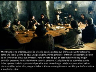 Mientras la cena progresa, Jesús se levanta, pone a un lado sus prendas de vestir exteriores, toma una toalla y llena de agua una palangana. Por lo general el anfitrión se encargaría de que se les lavaran los pies a sus invitados. Pero en vista de que en esta ocasión no hay ningún anfitrión presente, Jesús atiende este servicio personal. Cualquiera de los apóstoles podría haber aprovechado la oportunidad para hacerlo; sin embargo, quizás porque todavía existe cierta rivalidad entre ellos, ninguno lo hace. Ahora se avergüenzan a medida que Jesús empieza a lavarles los pies.