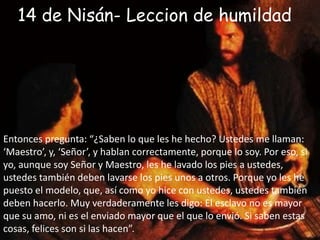 14 de Nisán- Leccion de humildadEntonces pregunta: “¿Saben lo que les he hecho? Ustedes me llaman: ‘Maestro’, y, ‘Señor’, y hablan correctamente, porque lo soy. Por eso, si yo, aunque soy Señor y Maestro, les he lavado los pies a ustedes, ustedes también deben lavarse los pies unos a otros. Porque yo les he puesto el modelo, que, así como yo hice con ustedes, ustedes también deben hacerlo. Muy verdaderamente les digo: El esclavo no es mayor que su amo, ni es el enviado mayor que el que lo envió. Si saben estas cosas, felices son si las hacen”.