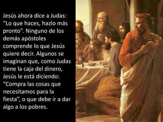 Jesús ahora dice a Judas: “Lo que haces, hazlo más pronto”. Ninguno de los demás apóstoles comprende lo que Jesús quiere decir. Algunos se imaginan que, como Judas tiene la caja del dinero, Jesús le está diciendo: “Compra las cosas que necesitamos para la fiesta”, o que debe ir a dar algo a los pobres.