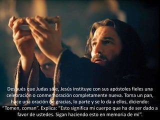 Después que Judas sale, Jesús instituye con sus apóstoles fieles una celebración o conmemoración completamente nueva. Toma un pan, hace una oración de gracias, lo parte y se lo da a ellos, diciendo: “Tomen, coman”. Explica: “Esto significa mi cuerpo que ha de ser dado a favor de ustedes. Sigan haciendo esto en memoria de mí”.