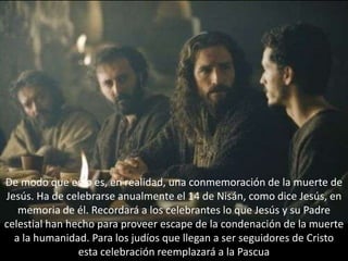 De modo que esto es, en realidad, una conmemoración de la muerte de Jesús. Ha de celebrarse anualmente el 14 de Nisán, como dice Jesús, en memoria de él. Recordará a los celebrantes lo que Jesús y su Padre celestial han hecho para proveer escape de la condenación de la muerte a la humanidad. Para los judíos que llegan a ser seguidores de Cristo esta celebración reemplazará a la Pascua