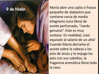 María abre una cajita o frasco pequeño de alabastro que contiene cerca de medio kilogramo (una libra) de aceite perfumado, “nardo genuino”. Este es muy costoso. En realidad, ¡casi equivale al salario de un año! Cuando María derrama el aceite sobre la cabeza y los pies de Jesús y le enjuga los pies con sus cabellos, la fragancia aromática llena toda la casa.9 de Nisán