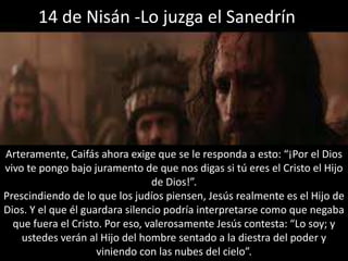 14 de Nisán -Lo juzga el SanedrínArteramente, Caifás ahora exige que se le responda a esto: “¡Por el Dios vivo te pongo bajo juramento de que nos digas si tú eres el Cristo el Hijo de Dios!”.Prescindiendo de lo que los judíos piensen, Jesús realmente es el Hijo de Dios. Y el que él guardara silencio podría interpretarse como que negaba que fuera el Cristo. Por eso, valerosamente Jesús contesta: “Lo soy; y ustedes verán al Hijo del hombre sentado a la diestra del poder y viniendo con las nubes del cielo”.