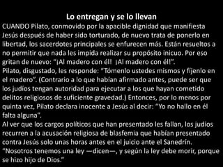 Lo entregan y se lo llevanCUANDO Pilato, conmovido por la apacible dignidad que manifiesta Jesús después de haber sido torturado, de nuevo trata de ponerlo en libertad, los sacerdotes principales se enfurecen más. Están resueltos a no permitir que nada les impida realizar su propósito inicuo. Por eso gritan de nuevo: “¡Al madero con él!  ¡Al madero con él!”.Pilato, disgustado, les responde: “Tómenlo ustedes mismos y fíjenlo en el madero”. (Contrario a lo que habían afirmado antes, puede ser que los judíos tengan autoridad para ejecutar a los que hayan cometido delitos religiosos de suficiente gravedad.) Entonces, por lo menos por quinta vez, Pilato declara inocente a Jesús al decir: “Yo no hallo en él falta alguna”.Al ver que los cargos políticos que han presentado les fallan, los judíos recurren a la acusación religiosa de blasfemia que habían presentado contra Jesús solo unas horas antes en el juicio ante el Sanedrín. “Nosotros tenemos una ley —dicen—, y según la ley debe morir, porque se hizo hijo de Dios.”