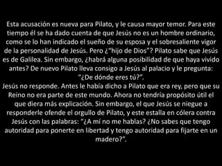 Esta acusación es nueva para Pilato, y le causa mayor temor. Para este tiempo él se ha dado cuenta de que Jesús no es un hombre ordinario, como se lo han indicado el sueño de su esposa y el sobresaliente vigor de la personalidad de Jesús. Pero ¿“hijo de Dios”? Pilato sabe que Jesús es de Galilea. Sin embargo, ¿habrá alguna posibilidad de que haya vivido antes? De nuevo Pilato lleva consigo a Jesús al palacio y le pregunta: “¿De dónde eres tú?”.Jesús no responde. Antes le había dicho a Pilato que era rey, pero que su Reino no era parte de este mundo. Ahora no tendría propósito útil el que diera más explicación. Sin embargo, el que Jesús se niegue a responderle ofende el orgullo de Pilato, y este estalla en cólera contra Jesús con las palabras: “¿A mí no me hablas? ¿No sabes que tengo autoridad para ponerte en libertad y tengo autoridad para fijarte en un madero?”.