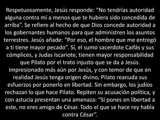 Respetuosamente, Jesús responde: “No tendrías autoridad alguna contra mí a menos que te hubiera sido concedida de arriba”. Se refiere al hecho de que Dios concede autoridad a los gobernantes humanos para que administren los asuntos terrestres. Jesús añade: “Por eso, el hombre que me entregó a ti tiene mayor pecado”. Sí, el sumo sacerdote Caifás y sus cómplices, y Judas Iscariote, tienen mayor responsabilidad que Pilato por el trato injusto que se da a Jesús.Impresionado más aún por Jesús, y con temor de que en realidad Jesús tenga origen divino, Pilato reanuda sus esfuerzos por ponerlo en libertad. Sin embargo, los judíos rechazan lo que hace Pilato. Repiten su acusación política, y con astucia presentan una amenaza: “Si pones en libertad a este, no eres amigo de César. Todo el que se hace rey habla contra César”.