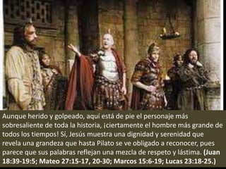 Aunque herido y golpeado, aquí está de pie el personaje más sobresaliente de toda la historia, ¡ciertamente el hombre más grande de todos los tiempos! Sí, Jesús muestra una dignidad y serenidad que revela una grandeza que hasta Pilato se ve obligado a reconocer, pues parece que sus palabras reflejan una mezcla de respeto y lástima. (Juan 18:39-19:5; Mateo 27:15-17, 20-30; Marcos 15:6-19; Lucas 23:18-25.)